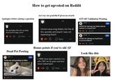 How to get upvoted on Reddit Apologise before asking a question 6h My apologies this isnt my field, what kind of dog is this? 40 > Reply *** Act way too grateful if given an award 8h Ummm wow omg thank u for the all the upvotes and award I was not expecting them!! 80 Reply AITAH Validation Posting r/AITAH - 2d AITAH for leaving my sisters phone behind in a house fire? 199k 10.4k r/AITAH-3d AITAH for asking my boyfriend to do the dishes? Join Join 123k 8.1k Dead Pet Posting Bonus points if you're old AF Look like this r/cats - 1d Join Today we said goodbye to Miso 會 20.0k凸 I (79M) have been married to my wife (78F) for 52 years and have never looked back! 1.3k Reply 600