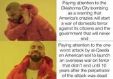 Paying attention to the Oklahoma City bombing as a warning that America's crazies will start a war of domestic terror against its citizens and the government that will never end Paying attention to the one worst attack by al-Qaeda on American soil to launch an overseas war on terror that didn't end until 10 years after the perpetrator of the attack was dead