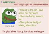 Anonymous 05/23/19(Thu)10:56:29 No.800433348 >Talking to the girl I love about her boyfriend >She's so happy around him >She gets excited just 22 KB JPG talking about him I'm glad she's happy. It makes me happy.