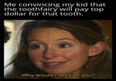 Me convincing my kid that the toothfairy will pay top dollar for that tooth. Why would I deceive you?
