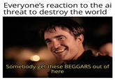 Everyone's reaction to the ai threat to destroy the world Somebody get these BEGGARS out of here