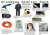 Grinding Starter Pack Thakita makita Angle Grinder (essential, else none of this other stuff is of any use) 0 Safety Glasses to prevent unwanted blindness Shower of sparks (colour depends on type of metal) Holes in clothes if you are not careful of spark direction Spare grinding discs 3M PELTOR OPTIME 98 HR ELTOF Earmuffs to prevent boring permanent Horrible grinding dust absolutely everywhere THE GUILD OF PGLASS POLISHERS Overalls (preferably 100% hearing damage cotton) Beavy Burn marks on whatever the spark shower lands on Extension cord which will constantly get tangled around legs and whatever you are grinding. Washing machine to wash your stinky clothes afterwards Terrible stinky smell of burning metal which gets into everything Shower to wash after as you really stink