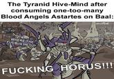 The Tyranid Hive-Mind after consuming one-too-many Blood Angels Astartes on Baal: ANTI-ARCH TRAITOR EXTERNAL MUTATIONS THAT'S RIGHT, BETTER RUN YOU TRAITOR A------!! HIVEMIND SURLUS STOR WHERE THE F--- IS HE?!?! T DIET BAAL PI F------ KILL HIM!! F------ HORUS!!!