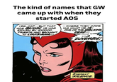 The kind of names that GW came up with when they started AOS YES, CAP--BUT THAT WAS BEFORE HE WAS STOLEN BY VOODOO PRIESTS AND BROUGHT TO LOUISIANA- -- WHERE THEY MADE HIM WHAT HE/S ONE OF THE WALKING DEAD- ZUVEMBIE! INSTANT SILENCE