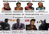 Nicknames of Hawaiian Monarchs: Kamehameha Kamehameha II Kamehameha V Kalakaua "The Lonely One" "Heavenly Hawk" "The Last Chief" "The Merrie Monarch" Nicknames of monarchs in Eastern Europe: Ivan IV Basil II the he Terrible Bulgarian-Slayer Suleiman I the Magnificent Vlad III the Impaler