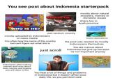 You see post about Indonesia starterpack mostly about natural disasters, memes or domestic issues RANDOM KID 3 sharia law in Aceh province WHO IS HE? just random country mostly uploaded by Indonesians or news media You often hear the name of this country but can't figure out what this is just scroll tourist destinations the post was reacted by mostly Indonesians themselves You are curious about Indonesia but give up because its not important anyway Denpasar se BALI MAP PLACES OF INTEREST Uluwatu Nusa Penida Indonesian after making memes and facts about their country and hoping you will react to this You hear a lot of things and problems in Indonesia but it doesn't affect your daily life, so you just dont care