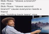 Bob Ross: *draws a branch* me: nice Bob Ross: *draws second branch* cause everyone needs a friend me: *holding back tears* nice