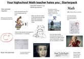 Your highschool Math teacher hates you; Starterpack Shes extremely impatient Gives homework even tho no one understands the topic Every little mistake is "you NEVER pay attention How dare you ask for clarificatrion? "ThEsE aRe ThE bAslcS" and "We AlReAdY cOvErEd This" Math (abb.) Mental abuse to human. When you dont understand (immediately) she gets mad When you find out maths is next period and you get filled with impending doom and existential dread Gives a hard question and expects it to be solved in 3.14 seconds 3√3n² y" 2-1 × 37201 yz4 Soln: = 3√347 y" z-+ x 3/72n-1 y24 "READ THE QUESTION" You wish maths wasnt a cumpolsury subject ZπR2 * 62819 246 es X ? 42556 +18734 Why do I f------ suck at math Maths Me having good grades in all the subjects You can never answer correctly, and if you do its wrong bcz you didnt use the exact method that came to her as a prophecy in 320BC Your tests and books have so much red ink youd think you bled on them My Book Report The man in the me person the people for af the grocevery by The four the pho чий over their Joly Stenen. between men and wond with needed to come they would b and the Istall for accident. It was the solder was it ath how, aly estu it makes in lake the by spalat and cocters who are gets How To Do Math: step 1: Read the problem step 2:Cry Doesnt matter how much you study or how youll still fail