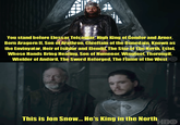 You stand before Elessar Telcontar, High King of Gondor and Arnor, Born Aragorn II, Son of Arathron, Chieftain of the Dunedain, Known as the Envinyatar, Heir of Isildur and Elendil, The Star of The North, Estel, Whose Hands Bring Healing, Son of Numenor, Wingfoot, Thorongil, Wielder of Andúril, The Sword Reforged, The Flame of the West This is Jon Snow... He's King in the North HBO