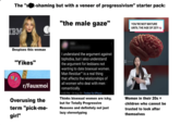 The "s t-shaming but with a veneer of progressivism" starter pack: IBM maste "the male gaze" YOU'RE NOT MATURE UNTIL THE AGE OF 25?! FAUX Despises this woman "Yikes" r/Fauxmoi Overusing the term "pick-me- girl" I understand the argument against biphobia, but I also understand the argument for lesbians not wanting to date bisexual women. Man Residue™ is a real thing that affects the relationships of all women who deal with men romantically. 6:50 PM 24 Aug 20 Twitter for iPhone Thinks bisexual women are icky, but for Totally Progressive Reasons and definitely not just lazy stereotyping AGE Women in their 20s = children who cannot be trusted to look after themselves