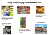 Things obstructing my commute Starter pack Old people on their leisurely bike ride, 8:30 am weekday in downtown traffic No parking 4-530pm? Rules don't apply to me Protests from most recent police shooting Never ending train Car turning left into busy oncoming traffic, never going to happen 5654