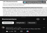 LG Statement: CAMERSONEXUS Support us on Patreon X This is to provide LG's position regarding the claims recently raised b Gamers Nexus YouTube channel. The claims made in the recently published video are not true. LG TVs voice data only when the voice button on the remote control is press held, or when a wake word such as 'Hi LG' is recognized after the use activated the Far-Field voice recognition feature. Other than these in TVs do not collect or record ambient conversations. (If the wake wor recognized, no voice data is transmitted to the server; the audio pro wake word detection is performed locally on the device and is immed Kommentare Beliebteste Mitglieder Neueste i ✓ @jesso2k6⚫ vor 1 Tag Watching through my LG G5 so they see this. 11.030