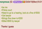 | | nonymous (ID: 5KPX2ZJC) 03/04/19(Mon) 15:01 >be me >Police court >Need to go to a hearing, look at a fine of €500 >Get lawyer >Brings fine down to €200 >Billed €600 by lawyer Thanks I guess
