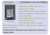 Anonymous Lawrence of ARABIA 160 KB JPG 03/23/26(Mon)17:40:21 No.218864015 >dad used to watch Lawrence of Arabia once a week >dad retired a decade ago and now watches Lawrence of Arabia almost every single day >still watching the same DVD copy he got 20 years ago >got a Blu-Ray player a couple years ago and never had any desire to get Lawrence of Arabia on Blu-Ray At this point I've decided to just respect his Lawrence of Arabia autism