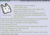 Anonymous 10/26/14(Sun)23:45:49 No.29298147 >ask girl out on a date >she says yes >ask her what time her dad can drive us to the movies >she just gives me a blank stare 153 KB JPG >ok well you guys should pick me up around 7 >give her fist bump and run home in excitement >her and her dad pick me up around 7 >no one says a word on the way there >he drops us off >as I'm getting out of the car I stop and ask him for the money for the movie >he just stares at me >politely inform him movies don't grow on trees >he gives me $30
