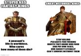 STUPID ASS FANTASY KINGS SMART HISTORICAL KINGS A peasant's life is worthless. Who cares how many of them die? imgflip.com STOP KILLING PEASANTS YOU F------ IDIOTS! THEY GROW OUR FOOD AND PAY OUR TAXES, OUR SOCIETY LITERALLY CAN'T SURVIVE WITHOUT THEM