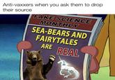 Anti-vaxxers when you ask them to drop. their source FAKE SCIENCE MONTHLY SEA-BEARS AND FAIRYTALES ARE REAL