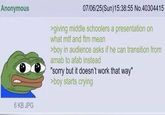 Anonymous 6 KB JPG 07/06/25(Sun)15:38:55 No.40304415 >giving middle schoolers a presentation on what mtf and ftm mean >boy in audience asks if he can transition from amab to afab instead "sorry but it doesn't work that way" >boy starts crying