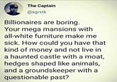 The Captain @sgrstk Billionaires are boring. Your mega mansions with all-white furniture make me sick. How could you have that kind of money and not live in a haunted castle with a moat, hedges shaped like animals, and a groundskeeper with a questionable past?