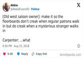Abbie @AbbieEvansXO Follow [Old west saloon owner]: make it so the X floorboards don't creak when regular patrons walk in but do creak when a mysterious stranger walks in Carpenter: ...what 6:56 PM Aug 15, 2018 9.2K Reply Copy link boredpanda.com