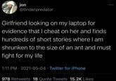 jon @tinderpredator Girlfriend looking on my laptop for evidence that I cheat on her and finds hundreds of short stories where I am shrunken to the size of an ant and must fight for my life 1:11 PM - 2021-05-04 Twitter for iPhone 978 Retweets 18 Quote Tweets 15.2K Likes