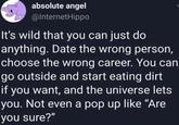 absolute angel @InternetHippo It's wild that you can just do anything. Date the wrong person, choose the wrong career. You can go outside and start eating dirt if you want, and the universe lets you. Not even a pop up like "Are you sure?"