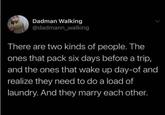 Dadman Walking @dadmann_walking There are two kinds of people. The ones that pack six days before a trip, and the ones that wake up day-of and realize they need to do a load of laundry. And they marry each other.