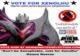 VOTE FOR XENOLHU Vote for cosmic terrors beyond our comprehension "I will kill Godzilla once and for all." YOUR VOTE YOUR VOICE TOHO PRESENTS 新怪獣 総選挙 NEW MONSTER GENERAL ELECTION VOTE NOW AT NEWMONSTERSELECTION.COM "Don't be Xenophobic, vote for Xenolhu" -Keanu Reeves