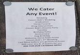 We Cater Any Event! Wedding Cousin Bob's Wedding Graduation Horse Funeral Drug Intervention Cousin Bob's Divorce Party Tuesday Birthday Party Anniversary Dog Birthday Welcome Home from Prison Cousin Bob's 2nd Wedding Last Meal before you go back to Prison Will cater any & all events for you ASK FOR OUR CATERING MENU