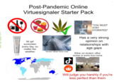Post-Pandemic Online Virtuesignaler Starter Pack ALTRUIST DERMATOLOGIST SUNSCREEN 50 50 spf sunscreen every day, no matter the weather "YOU MUST STAY HYDRATED" Has a very strong opinion on relationships with age gaps Shower atleast twice a day Either uni student, office worker or works from home Will judge you harshly if you're less perfect than them