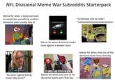 NFL Divisional Meme War Subreddits Starterpack Meme for when a divisional team accomplishes something another divisional team usually fails at THAT'S HOW YOU KICK # A GAME WINNING FIELD GOAL Potential fraud "EVERYONE GET IN HERE" "HAHAHAHAHAHAHAHAHAHAHA' Meme for when divisional leader loses against a weaker team What, like it's hard? "You won a game during (insert day here)?" IT SMELL LIKE BITCH IN HERE Meme for when only one of the divisional teams wins that day Meme for when only one of the divisional team loses that day (FTP BTW) ade with mematic