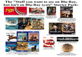 The "Stuff you want to see on Blu-Ray, but isn't on Blu-Ray (yet)" Starter Pack: THE SCIENCE OF FUN THRILL RIDE Q₁ = li +3 BUSCEMI RUSSELL BEALE CONIDINE ← TAMBOR BBC VIDEO PREHISTORIC EARTH Thrill Ride & other classic IMAX documentaries <tv+ AN EPIC FIVE-NIGHT EVENT PREHISTORIC PLANET tv+ HAISIS A COMEDY OF TERRORS THE DEATH OF STALIN An official US/ Region A release for the The Death of Stalin Blu-Ray BAND OF BROTHERS AND THE PACIFIC THE GREAT An official The Great season 3 Blu-Ray release to complete the seasons 1 & 2 Blu-Ray sets BBC (AGB) A NATURAL HISTORY DVD A Blu-Ray release of the original 1999 Walking With Dinosaurs, Walking With Beasts, Walking With Monsters, Ballad of Big Al, Walking With Cavemen, Chased By Dinosaurs, Sea Monsters, etc. CREATION 18 SURVIVAL THE NEW LOOK MASTERS THE AIR ***** WONDERFUL Official Blu-Ray releases for Apple TV+ and other Streaming originals Discovery ALIEN PLANET TRAVEL 6.5 LIGHT-YEARS TO SEE WHAT SCIENCE PREDICTS 18 REALLY OUT THERE. DISCOuery RAISING THE MAMMOTH the FUTURE is WILD WHEN Dinosaurs Roamed AMERICA DISCOvery INSPEED BY HE DIARIES OF ANNE LISTED GENTLEMAN JACK PRIMEVAL CREATED AND WRITTEN BY SALLY WAINWRIGHT THE COMPLETE SERIES ONE-FIVE BIGGER THAN YOUR IMAGINATION LAND OF THE 15 SERIES 1 & 2 DVD DICE) 12 More official US/ Region A releases of popular British TV shows MYTHBUSTERS After 50 Milion years they're back Lage Nerrated by Gaven Discovery The classic Discovery Channel/ Animal Planet/ Science Channel Documentary series and specials (An official US/ Region A MythBusters Complete Collection on Blu-Ray would be the GOAT) BITTEN THE COMPLETE SERIES An official US/ Region A release of a Bitten complete series on Blu-Ray A GREAT "DISTURBANCE Remastered Blu-Ray releases of old direct-to-DVD movies and documentaries MYSTERY HEATER 3000 An official US/Region A Mystery Science Theater 3000 complete collection on Blu-Ray (all episodes of seasons 1-10 and MST3K: The Movie)