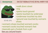 : Anonymous 30 KB JPG 04/23/18(Mon)19:42:38 No.44891102 >walk down street >trip >pants touch ground >pants touched my underwear >underwear touched my d--- >ground was touched by woman's shoes >woman's shoes touched woman's socks >woman's socks touched woman's feet >basically got a f------ from a girl See you around losers