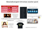 Neurodivergent Christian starter pack COMMON SCRUPULOSITY SYMPTOMS FEAR OF LIVING IN SIN FEAR OF HAVING BLASPHEMOUS THOUGHTS 9:25 + is it a sin to Q is it a sin to be racist Qis it a sin to draw jesus BELIEF OF BEING UNWORTHY OF GOD'S LOVE a FEAR OF NOT PRAYING HUMBLY OR SINCERELY Qis it a sin to get a tattoo FEAR OF NOT READING THE SCRIPTURES ENOUGH ☐☐ CONSTANT VISITS TO PLACES OF WORSHIP Qis it a sin to be cremated u/teruteru-fan-sam Qis it a sin to drink alcohol Qis it a sin to curse Qis it a sin to gamble Qis it a sin to eat pork 55% terrified of being "lukewarm" × K URP SYMPTOMS OF RELIGIOUS TRAUMA POOR SHAME AND HYPERVIGILANCE SELF-HATRED DECISION-MAKING ABILITIES BEHAVIORAL HEALTH INABILITY TO DRAW BOUNDARIES POOR SEXUAL RELATIONSHIPS having to deal with THOSE people who say disabilities are demonic "is this special interest/hyperfixation idolatry!?!?!?" Qis it a sin to not go to church Qis it a sin to have tattoos if raised Christian Qis it a sin to judge others bringing fidgets to church so you can make "God why did You make me like the unholy thoughts go away this?" Qis it a sin to eat shrimp Q is it a sin to smoke cigarettes ||| trying to talk to other Christians about it but they're like INTRUSIVE THOUGHTS probably having a hyperfixation on your religion GOD MAKES ALL & THE PIECES FIT mind wandering during prayer reading Psalm 139 and John 9 1-5