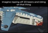 Imagine ripping off 20 beers and riding on that thing