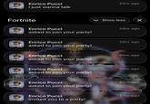 FORTNITE Enrico Pucci I just wanna talk 23m ago Fortnite FORTNITE Enrico Pucci asked to join your party! Show less ☑ 24m ago Enrico Pucci 24m ago FORTNITE asked to join your party! Enrico Pucci 25m ago FORTNITE asked to join your party! Enrico Pucci 25m ago FORTNITE asked to join your party! Enrico Pucci 25m ago FORTNITE asked to join your party! FORTNITE Enrico Pucci Invited you to a party! 27m ago