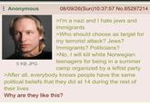 Anonymous 5 KB JPG 08/09/26(Sun)10:37:57 No.85297214 >I'm a nazi and I hate jews and immigrants >Who should choose as target for my terrorist attack? Jews? Immigrants? Politicians? >No, I will kill white Norwegian teenagers for being in a summer camp organized by a leftist party >After all, everybody knows people have the same political beliefs that they did at 14 during the rest of their lives Why are they like this?