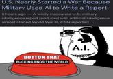 U.S. Nearly Started a War Because Military Used Al to Write a Report 8 hours ago - A wildly inaccurate U.S. military intelligence report produced with artificial intelligence almost started World War III, CNN reported... BUTTON THAT F------ ENDS THE WORLD A.I.