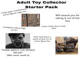 Adult Toy Collector Starter Pack Funko pops, transformers, action figures, Lego, etc. Will assault you for taking it out of the box Complains about high prices Cares mostly about resale value Gets mad about a speck of dust on an "THINK ABOUT THE RESALE VALUE!" (Will never resell it) action figure box LEOD STAR WARS STAR WARS THE RAZOR CREST