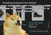 Trending products from Diesel FIVE HUNDRED AND FIFTY FOR SOME DAMN BOOTS?!?! DIESEL REALLY IS EXPENSIVE!!! n Gra es - U Diesel Man Blue r Wai... Boots - 40 $550.00 DBS $ Help me find a gift