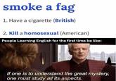 smoke a f-- 1. Have a c-------- (British) 2. Kill a homosexual (American) People Learning English for the first time be like: If one is to understand the great mystery, one must study all its aspects.