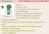 Anonymous 25 KB JPG 01/21/19(Mon)21:06:50 No.790619917 >Be me >Sore throat >Go to doctor for checkup >Tonsillitis.jpg >Need to get tonsils removed >Go to hospital for operation >Knocked out for operation >Wake up high af >Nurse tells me I can have as many iceblocks as I want >Stay in hospital for a few days eating mostly iceblocks and chicken >Finally leave hospital after recovery >Later surgeons