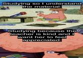 Studying so I understand the material: Studying because the teacher is kind and I want her to feel appreciated: