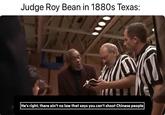 Judge Roy Bean in 1880s Texas: |He's right, there ain't no law that says you can't shoot Chinese people|