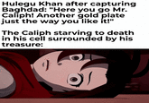 Hulegu Khan after capturing Baghdad: "Here you go Mr. Caliph! Another gold plate just the way you like it!" The Caliph starving to death in his cell surrounded by his treasure: