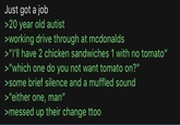 Just got a job >20 year old autist >working drive through at mcdonalds >"I'll have 2 chicken sandwiches 1 with no tomato" >"which one do you not want tomato on?" >some brief silence and a muffled sound >"either one, man" >messed up their change ttoo