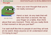 Anonymous Thought 04/27/23(Thu)23:12:39 No.898321919 Have you ever thought that you're not really concious? 68 KB PNG Here's a test, do any task that will take less than a second, like tap your finger on a table, then think about that very moment. Think: did you really think in that moment or did you just feel? I've said stuff like this to people irl and they all look at me weird. Does anyone on /b/ understand what I'm trying to say?