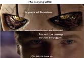 Me playing ARK: A pack of Troodon You must realise you are doomed. Me with a pump action shotgun Oh, I don't think so.