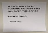 TO WHOMEVER IS PLACING GOOGLY EYES ALL OVER THE OFFICE PLEASE STOP. Thank you.