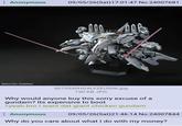 Anonymous 09/05/26(Sat) 17:01:47 No.24007681 CSOTSU-SUNRISE 5072030HGALYZEUS06.jpg 190 KB JPG Why would anyone buy this sorry excuse of a gundam? Its expensive to boot >yeah bro I want dat giant chicken gundam Anonymous 09/05/26(Sat)21:46:14 No.24007844 Why do you care about what I do with my money?